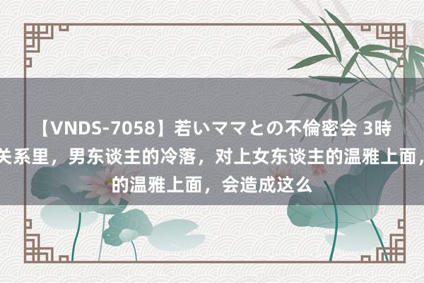 【VNDS-7058】若いママとの不倫密会 3時間 情东谈主关系里，男东谈主的冷落，对上女东谈主的温雅上面，会造成这么