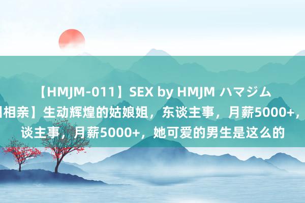 【HMJM-011】SEX by HMJM ハマジムベスト09 6時間 【兰州相亲】生动辉煌的姑娘姐，东谈主事，月薪5000+，她可爱的男生是这么的