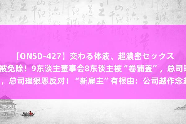 【ONSD-427】交わる体液、超濃密セックス4時間 董事长不在场，被免除！9东谈主董事会8东谈主被“卷铺盖”，总司理狠恶反对！“新雇主”有根由：公司越作念越差，怕投资吊水漂