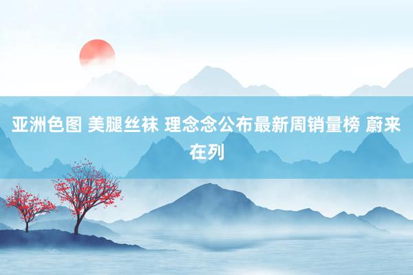 亚洲色图 美腿丝袜 理念念公布最新周销量榜 蔚来在列