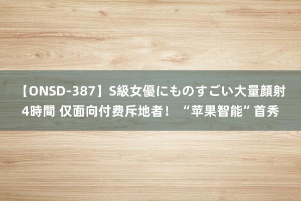 【ONSD-387】S級女優にものすごい大量顔射4時間 仅面向付费斥地者！ “苹果智能”首秀