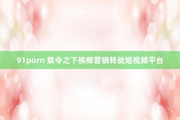 91porn 禁令之下槟榔营销转战短视频平台