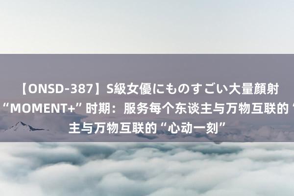 【ONSD-387】S級女優にものすごい大量顔射4時間 营销“MOMENT+”时期：服务每个东谈主与万物互联的“心动一刻”