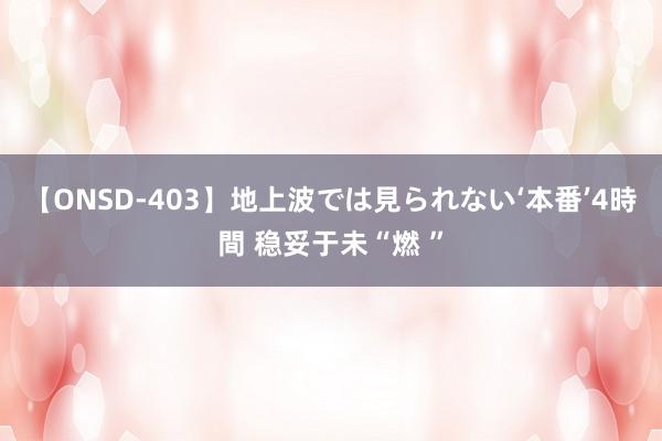 【ONSD-403】地上波では見られない‘本番’4時間 稳妥于未“燃 ”