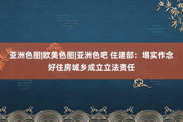 亚洲色图|欧美色图|亚洲色吧 住建部：塌实作念好住房城乡成立立法责任