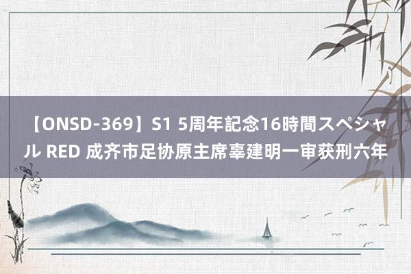 【ONSD-369】S1 5周年記念16時間スペシャル RED 成齐市足协原主席辜建明一审获刑六年