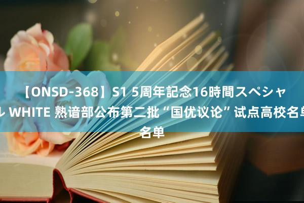 【ONSD-368】S1 5周年記念16時間スペシャル WHITE 熟谙部公布第二批“国优议论”试点高校名单