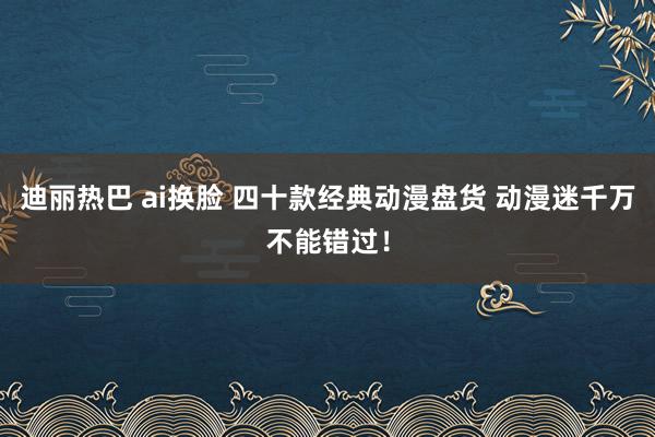 迪丽热巴 ai换脸 四十款经典动漫盘货 动漫迷千万不能错过！