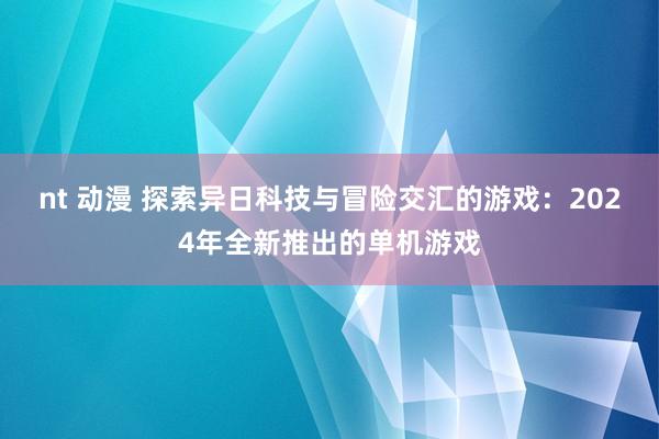 nt 动漫 探索异日科技与冒险交汇的游戏：2024年全新推出的单机游戏