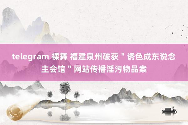 telegram 裸舞 福建泉州破获＂诱色成东说念主会馆＂网站传播淫污物品案