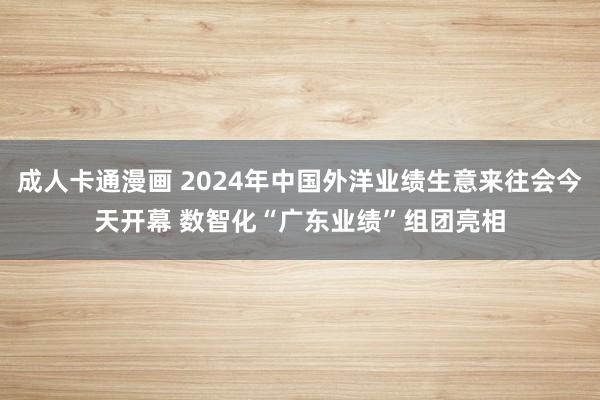 成人卡通漫画 2024年中国外洋业绩生意来往会今天开幕 数智化“广东业绩”组团亮相