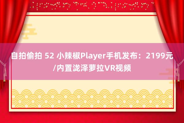 自拍偷拍 52 小辣椒Player手机发布：2199元/内置泷泽萝拉VR视频