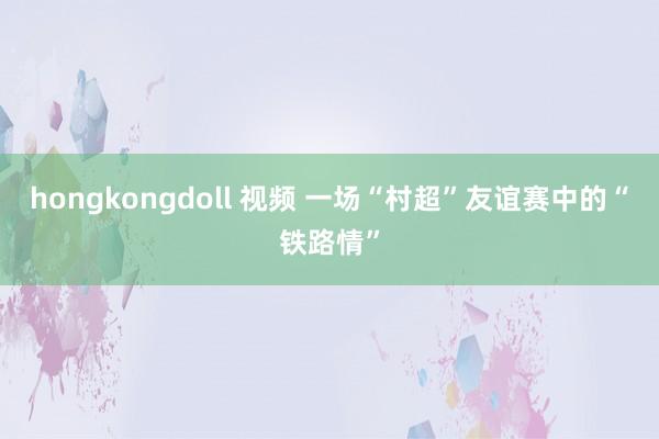 hongkongdoll 视频 一场“村超”友谊赛中的“铁路情”