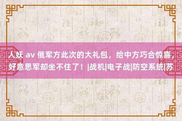 人妖 av 俄军方此次的大礼包，给中方巧合惊喜，好意思军却坐不住了！|战机|电子战|防空系统|苏