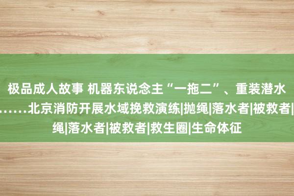 极品成人故事 机器东说念主“一拖二”、重装潜水搜救、活饵挽救……北京消防开展水域挽救演练|抛绳|落水者|被救者|救生圈|生命体征