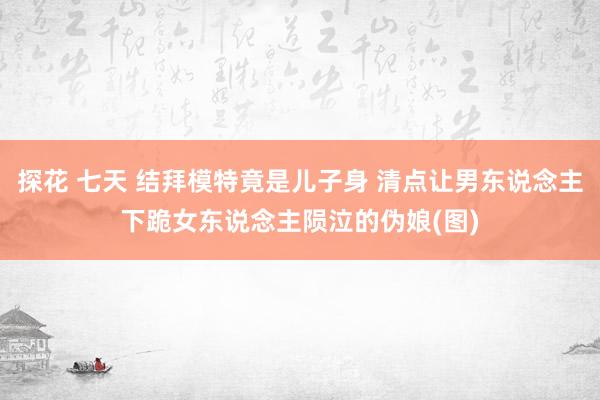 探花 七天 结拜模特竟是儿子身 清点让男东说念主下跪女东说念主陨泣的伪娘(图)