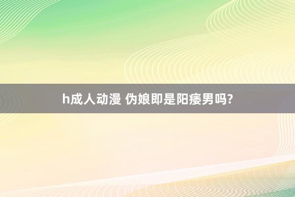 h成人动漫 伪娘即是阳痿男吗?