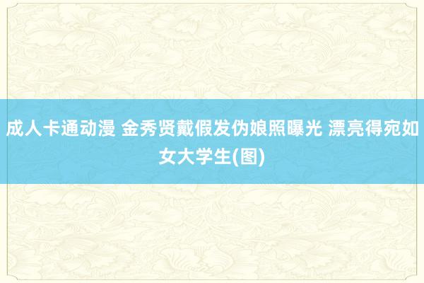 成人卡通动漫 金秀贤戴假发伪娘照曝光 漂亮得宛如女大学生(图)