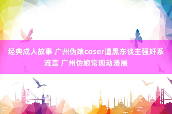 经典成人故事 广州伪娘coser遭黑东谈主强奸系流言 广州伪娘常现动漫展