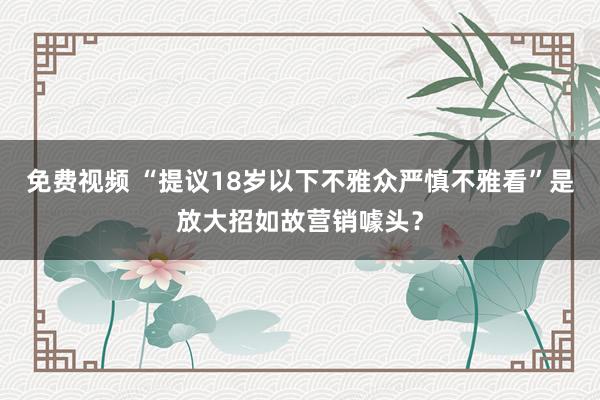 免费视频 “提议18岁以下不雅众严慎不雅看”是放大招如故营销噱头？