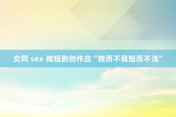 女同 sex 微短剧创作应“微而不弱短而不浅”