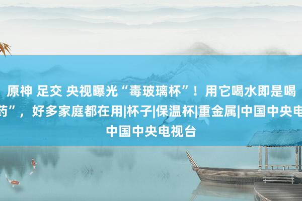 原神 足交 央视曝光“毒玻璃杯”！用它喝水即是喝“毒药”，好多家庭都在用|杯子|保温杯|重金属|中国中央电视台