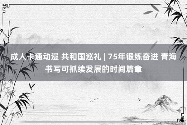 成人卡通动漫 共和国巡礼 | 75年锻练奋进 青海书写可抓续发展的时间篇章