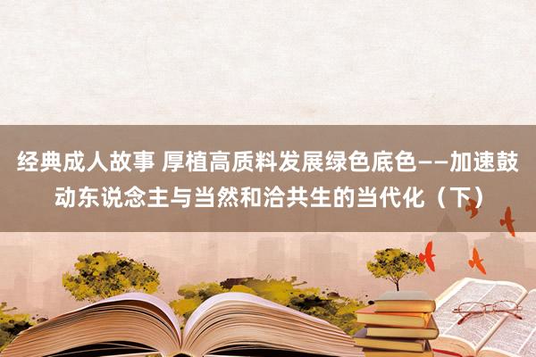 经典成人故事 厚植高质料发展绿色底色——加速鼓动东说念主与当然和洽共生的当代化（下）