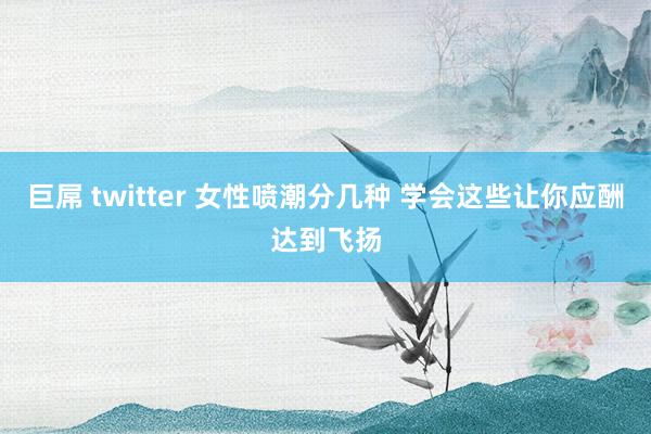 巨屌 twitter 女性喷潮分几种 学会这些让你应酬达到飞扬