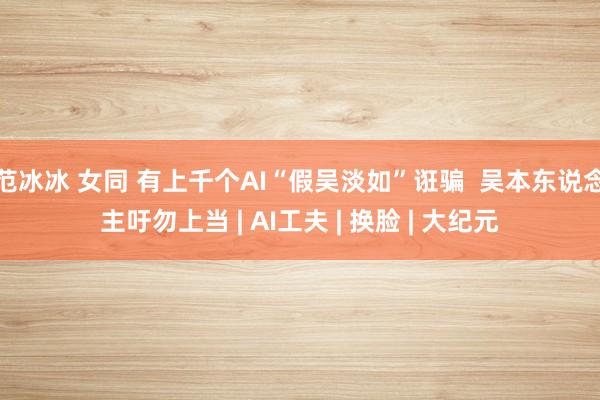 范冰冰 女同 有上千个AI“假吴淡如”诳骗  吴本东说念主吁勿上当 | AI工夫 | 换脸 | 大纪元