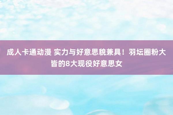 成人卡通动漫 实力与好意思貌兼具！羽坛圈粉大皆的8大现役好意思女