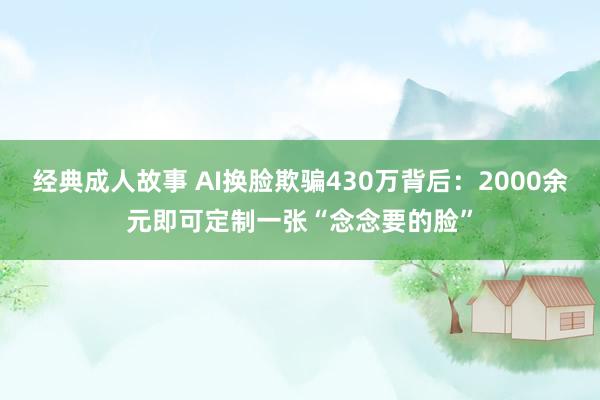 经典成人故事 AI换脸欺骗430万背后：2000余元即可定制一张“念念要的脸”